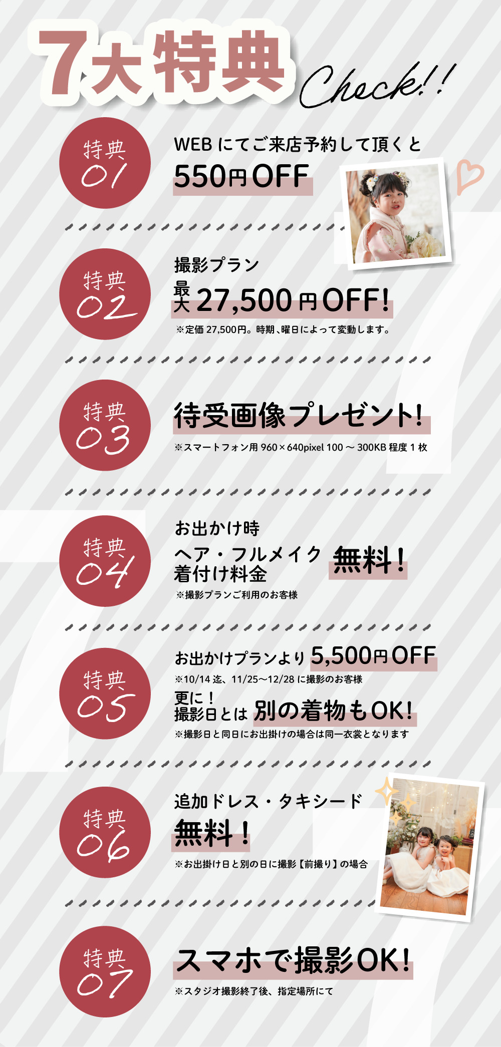 7大特典、①WEBにてご来店予約していただくと550円オフ、②撮影プラン最大27,500円オフ！③待受画像プレゼント、④お出かけ時ヘア・フルメイク着付け料金無料！、⑤お出かけプランより5,500円オフ、そして撮影日とは別の着物もOK、⑥追加ドレス・タキシード無料！、⑦スマホで撮影OK！