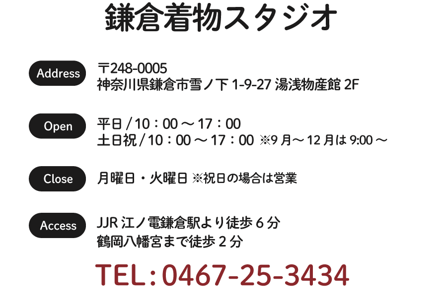 鎌倉着物スタジオ / TEL : 044-233-5180 / 〒248-0005
神奈川県鎌倉市雪ノ下1-9-27湯浅物産館2F / 平日/土日祝 10:00～17:00※9月〜12月は9:00〜17:00 / 定休日 月曜日・火曜日 ※祝日の場合は営業